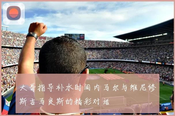 大哥指导补水时间内马尔与维尼修斯吉马良斯的精彩对话