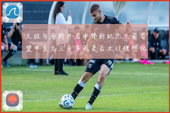 文班与唐斯开启中锋新纪元火箭寄望申京无三分争冠是否太过理想化