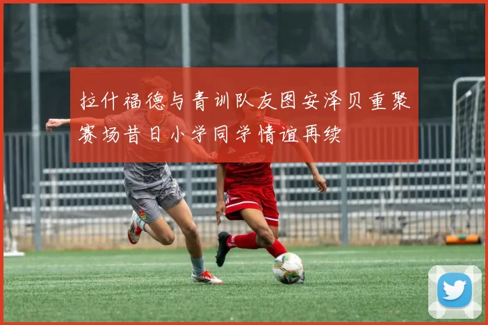 拉什福德与青训队友图安泽贝重聚赛场昔日小学同学情谊再续